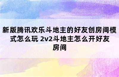 新版腾讯欢乐斗地主的好友创房间模式怎么玩 2v2斗地主怎么开好友房间